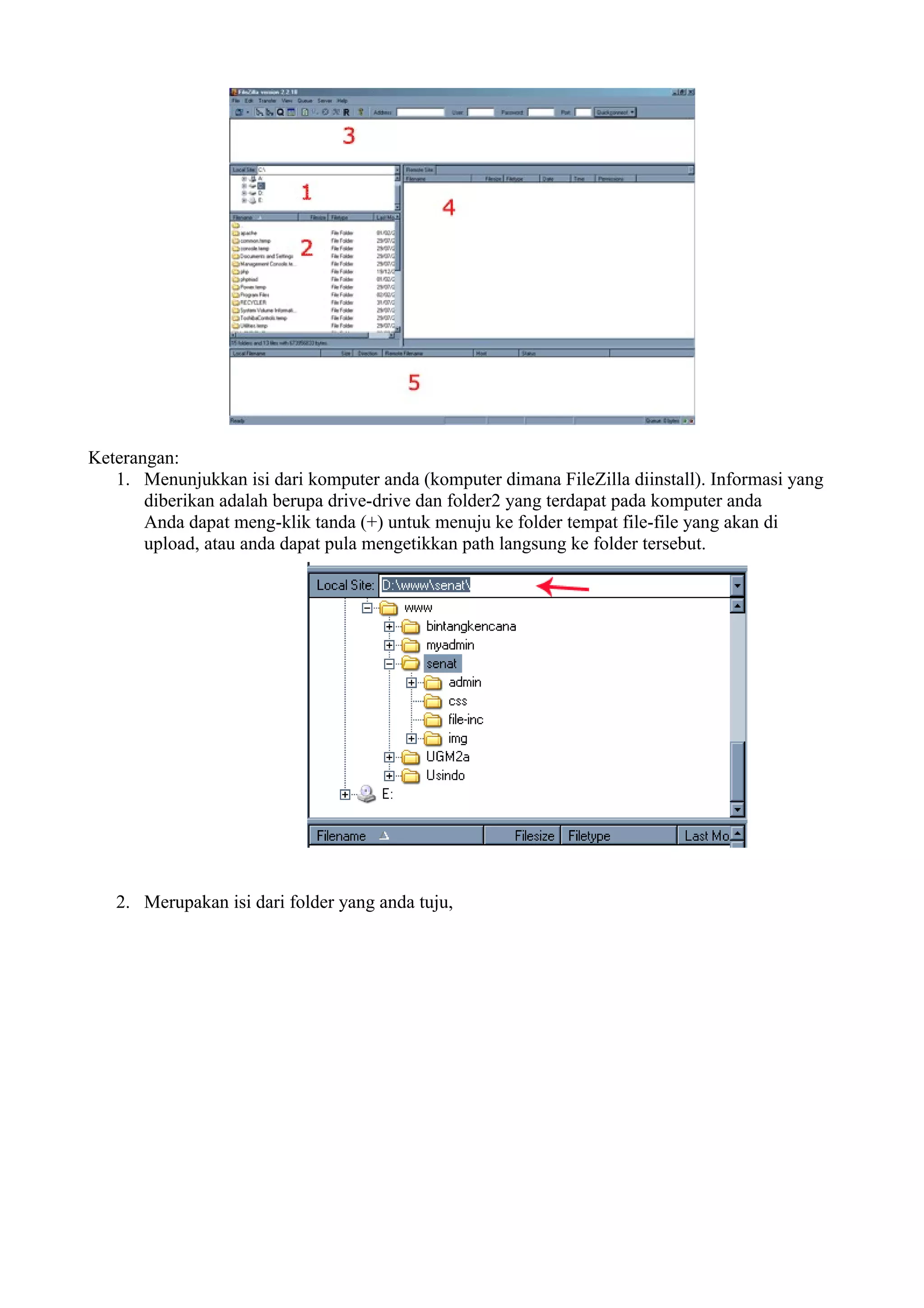 Keterangan:
   1. Menunjukkan isi dari komputer anda (komputer dimana FileZilla diinstall). Informasi yang
       diberikan adalah berupa drive-drive dan folder2 yang terdapat pada komputer anda
       Anda dapat meng-klik tanda (+) untuk menuju ke folder tempat file-file yang akan di
       upload, atau anda dapat pula mengetikkan path langsung ke folder tersebut.




   2. Merupakan isi dari folder yang anda tuju,
 