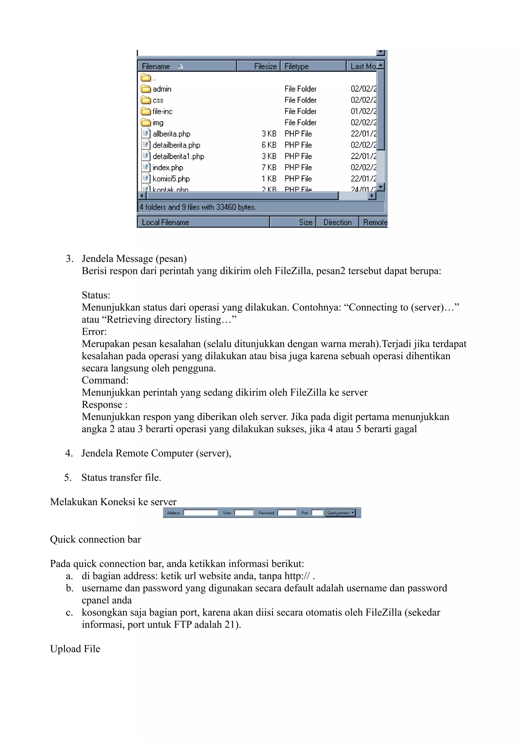 3. Jendela Message (pesan)
      Berisi respon dari perintah yang dikirim oleh FileZilla, pesan2 tersebut dapat berupa:

       Status:
       Menunjukkan status dari operasi yang dilakukan. Contohnya: “Connecting to (server)…”
       atau “Retrieving directory listing…”
       Error:
       Merupakan pesan kesalahan (selalu ditunjukkan dengan warna merah).Terjadi jika terdapat
       kesalahan pada operasi yang dilakukan atau bisa juga karena sebuah operasi dihentikan
       secara langsung oleh pengguna.
       Command:
       Menunjukkan perintah yang sedang dikirim oleh FileZilla ke server
       Response :
       Menunjukkan respon yang diberikan oleh server. Jika pada digit pertama menunjukkan
       angka 2 atau 3 berarti operasi yang dilakukan sukses, jika 4 atau 5 berarti gagal

   4. Jendela Remote Computer (server),

   5. Status transfer file.

Melakukan Koneksi ke server


Quick connection bar

Pada quick connection bar, anda ketikkan informasi berikut:
   a. di bagian address: ketik url website anda, tanpa http:// .
   b. username dan password yang digunakan secara default adalah username dan password
       cpanel anda
   c. kosongkan saja bagian port, karena akan diisi secara otomatis oleh FileZilla (sekedar
       informasi, port untuk FTP adalah 21).

Upload File
 