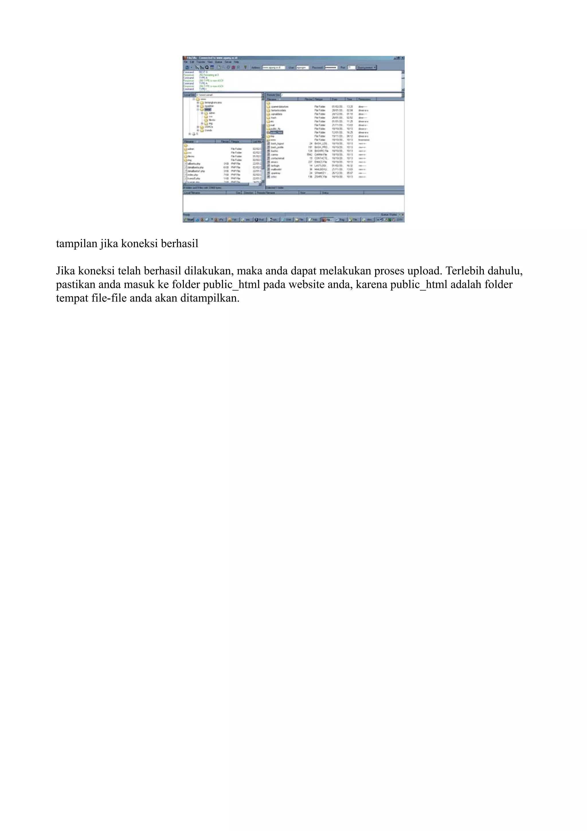 tampilan jika koneksi berhasil

Jika koneksi telah berhasil dilakukan, maka anda dapat melakukan proses upload. Terlebih dahulu,
pastikan anda masuk ke folder public_html pada website anda, karena public_html adalah folder
tempat file-file anda akan ditampilkan.
 