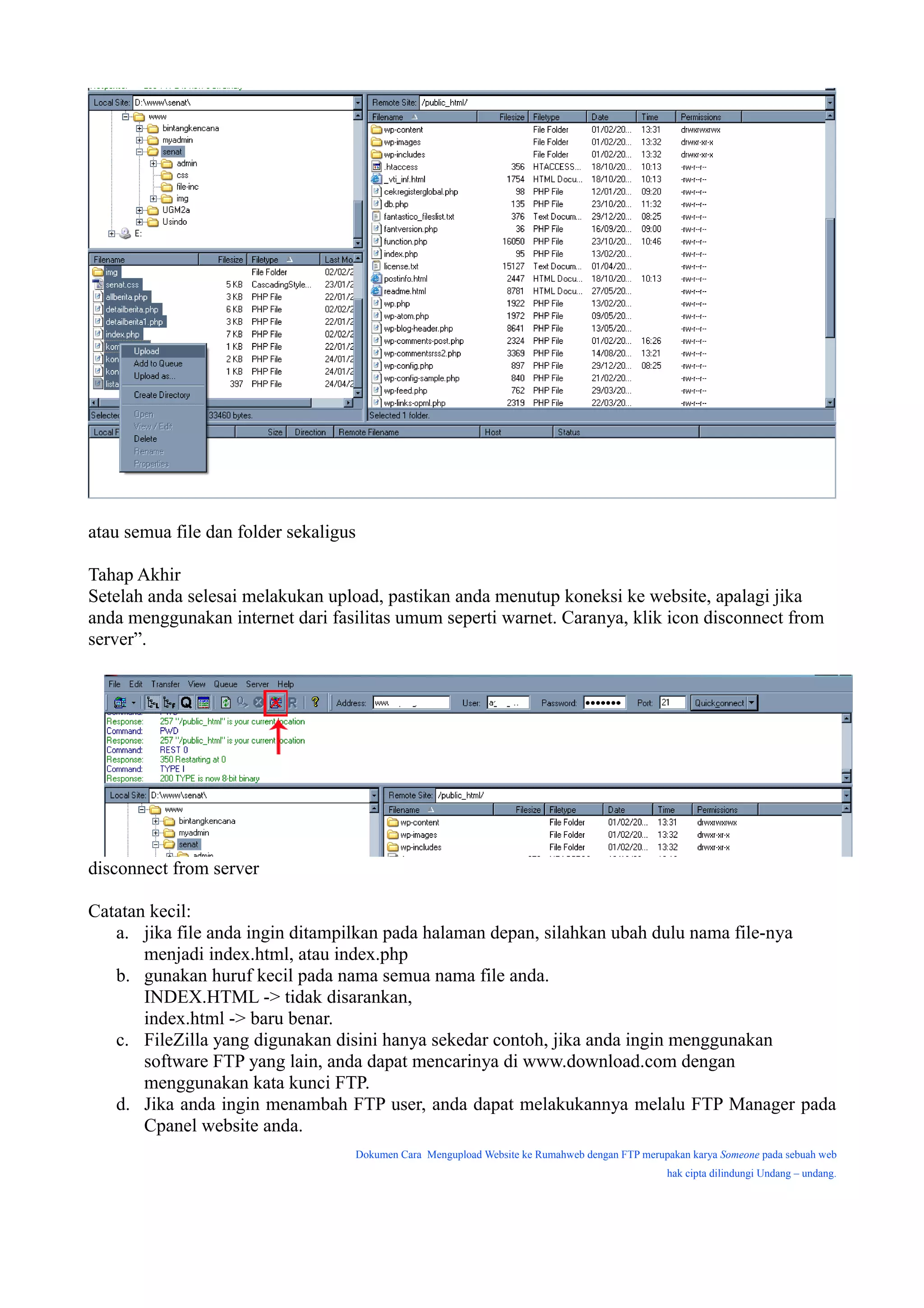 atau semua file dan folder sekaligus

Tahap Akhir
Setelah anda selesai melakukan upload, pastikan anda menutup koneksi ke website, apalagi jika
anda menggunakan internet dari fasilitas umum seperti warnet. Caranya, klik icon disconnect from
server”.




disconnect from server

Catatan kecil:
   a. jika file anda ingin ditampilkan pada halaman depan, silahkan ubah dulu nama file-nya
       menjadi index.html, atau index.php
   b. gunakan huruf kecil pada nama semua nama file anda.
       INDEX.HTML -> tidak disarankan,
       index.html -> baru benar.
   c. FileZilla yang digunakan disini hanya sekedar contoh, jika anda ingin menggunakan
       software FTP yang lain, anda dapat mencarinya di www.download.com dengan
       menggunakan kata kunci FTP.
   d. Jika anda ingin menambah FTP user, anda dapat melakukannya melalu FTP Manager pada
       Cpanel website anda.
                                   Dokumen Cara Mengupload Website ke Rumahweb dengan FTP merupakan karya Someone pada sebuah web
                                                                                               hak cipta dilindungi Undang – undang.
 