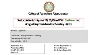 CollegeofAgriculture,Rajendranagar
PracticalAssignment
Course Title : Principles of Seed Technology
Course Code : GPBR – 212
Course Credits : 3(1+2)
SeedproductiontechniquesofNS,BS,FSandCSinCauliflowercrop
alongwithimportantcharactersofvarieties/Hybrids
Submitted By :
Arunodaya Maji
CARA-2018-110
Batch - D
Under the guidance of,
Course Incharge –
Dr. B. Vara Prasad Sir
 