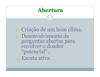 Abertura


Criação de um bom clima.
Desenvolvimento de
perguntas abertas para
envolver o doador
“potencial” .
Escuta ativa.
 