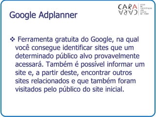 Google Adplanner
 Ferramenta gratuita do Google, na qual
você consegue identificar sites que um
determinado público alvo provavelmente
acessará. Também é possível informar um
site e, a partir deste, encontrar outros
sites relacionados e que também foram
visitados pelo público do site inicial.
 