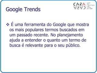 Google Trends
 É uma ferramenta do Google que mostra
os mais populares termos buscados em
um passado recente. No planejamento
ajuda a entender o quanto um termo de
busca é relevante para o seu público.
 