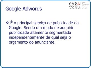 Google Adwords
 É o principal serviço de publicidade da
Google. Sendo um modo de adquirir
publicidade altamente segmentada
independentemente de qual seja o
orçamento do anunciante.
 