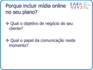 Porque incluir mídia online
no seu plano?
 Qual o objetivo de negócio do seu
cliente?
 Qual o papel da comunicação neste
momento?
 