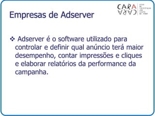 Empresas de Adserver
 Adserver é o software utilizado para
controlar e definir qual anúncio terá maior
desempenho, contar impressões e cliques
e elaborar relatórios da performance da
campanha.
 