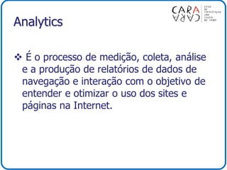 Analytics
 É o processo de medição, coleta, análise
e a produção de relatórios de dados de
navegação e interação com o objetivo de
entender e otimizar o uso dos sites e
páginas na Internet.
 