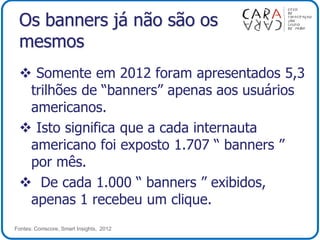 Os banners já não são os
mesmos
 Somente em 2012 foram apresentados 5,3
trilhões de “banners” apenas aos usuários
americanos.
 Isto significa que a cada internauta
americano foi exposto 1.707 “ banners ”
por mês.
 De cada 1.000 “ banners ” exibidos,
apenas 1 recebeu um clique.
Fontes: Comscore, Smart Insights, 2012
 