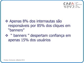  Apenas 8% dos internautas são
responsáveis por 85% dos cliques em
“banners”
 “ banners ” despertam confiança em
apenas 15% dos usuários
Fontes: Comscore, eMarket 2012
 