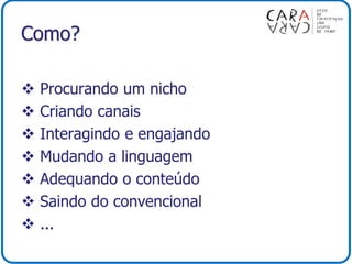 Como?
 Procurando um nicho
 Criando canais
 Interagindo e engajando
 Mudando a linguagem
 Adequando o conteúdo
 Saindo do convencional
 ...
 