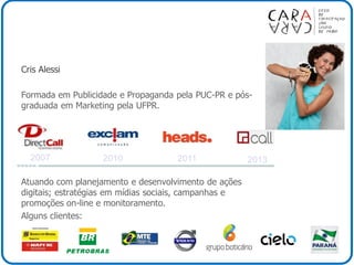 Cris Alessi
Formada em Publicidade e Propaganda pela PUC-PR e pós-
graduada em Marketing pela UFPR.
Atuando com planejamento e desenvolvimento de ações
digitais; estratégias em mídias sociais, campanhas e
promoções on-line e monitoramento.
Alguns clientes:
2013201120102007
 