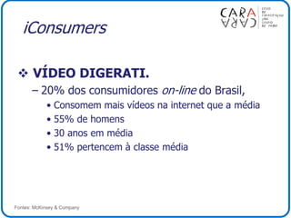 iConsumers
 VÍDEO DIGERATI.
– 20% dos consumidores on-line do Brasil,
• Consomem mais vídeos na internet que a média
• 55% de homens
• 30 anos em média
• 51% pertencem à classe média
Fontes: McKinsey & Company
 