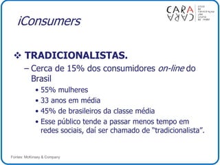 iConsumers
 TRADICIONALISTAS.
– Cerca de 15% dos consumidores on-line do
Brasil
• 55% mulheres
• 33 anos em média
• 45% de brasileiros da classe média
• Esse público tende a passar menos tempo em
redes sociais, daí ser chamado de “tradicionalista”.
Fontes: McKinsey & Company
 