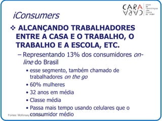 iConsumers
 ALCANÇANDO TRABALHADORES
ENTRE A CASA E O TRABALHO, O
TRABALHO E A ESCOLA, ETC.
– Representando 13% dos consumidores on-
line do Brasil
• esse segmento, também chamado de
trabalhadores on the go
• 60% mulheres
• 32 anos em média
• Classe média
• Passa mais tempo usando celulares que o
consumidor médioFontes: McKinsey & Company
 
