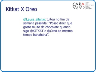 Kitkat X Oreo
@Laura_ellenxx tuitou no fim da
semana passada: “Posso dizer que
gosto muito de chocolate quando
sigo @KITKAT e @Oreo ao mesmo
tempo hahahaha”.
 