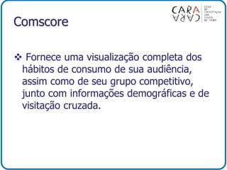 Comscore
 Fornece uma visualização completa dos
hábitos de consumo de sua audiência,
assim como de seu grupo competitivo,
junto com informações demográficas e de
visitação cruzada.
 
