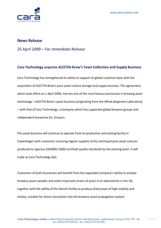 www.cara-online.com




News Release
25 April 2009 – For Immediate Release



Cara Technology acquires ALECTIA Brew’s Yeast Collection and Supply Business

Cara Technology has strengthened its ability to support its global customer base with the

acquisition of ALECTIA Brew’s pure yeast culture storage and supply business. The agreement,

which took effect on 1 April 2009, marries one of the most famous businesses in brewing yeast

technology – ALECTIA Brew’s yeast business (originating from the Alfred Jørgensen Laboratory)

– with that of Cara Technology, a Company which has supported global brewery groups and

independent breweries for 14 years.



The yeast business will continue to operate from its production and testing facility in

Copenhagen with customers receiving regular supplies of dry and liquid pure yeast cultures

produced to rigorous (ISO9001:2000 certified) quality standards by the existing team. It will

trade as Cara Technology ApS.



Customers of both businesses will benefit from the expanded Company’s ability to analyse

brewery yeast samples and select improved strains of yeast in its laboratories in the UK,

together with the ability of the Danish facility to produce dried yeast of high viability and

vitality, suitable for direct inoculation into the brewery yeast propagation system.




Cara Technology Limited, Leatherhead Enterprise Centre, Randalls Road, Leatherhead, Surrey, KT22 7RY, UK
                             tel +44(0)1372 822218, fax +44(0)1372 821599
 