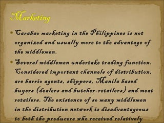 Carabao marketing in the Philippines is not organized and usually more to the advantage of the middlemen. Several middlemen undertake trading function. Considered important channels of distribution, are barrio agents, shippers, Manila based buyers (dealers and butcher-retailers) and meat retailers. The existence of so many middlemen in the distribution network is disadvantageous to both the producers who received relatively low price for their products and the consumers who pay relatively high price for meat products. 
