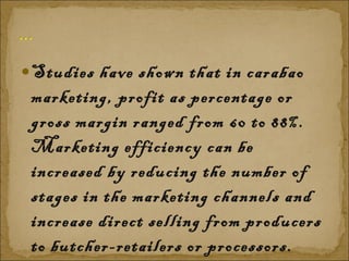Studies have shown that in carabao marketing, profit as percentage or gross margin ranged from 60 to 88%. Marketing efficiency can be increased by reducing the number of stages in the marketing channels and increase direct selling from producers to butcher-retailers or processors.  