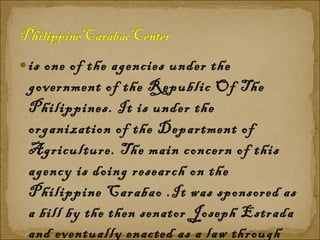 is one of the agencies under the government of the Republic Of The Philippines. It is under the organization of the Department of Agriculture. The main concern of this agency is doing research on the Philippine Carabao . It was sponsored as a bill by the then senator Joseph Estrada and eventually enacted as a law through Republic Act 7307 or the Philippine Carabao Act of 1992. 