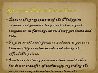 Ensure the propagation of the Philippine carabao and promote its potential as a good companion in farming, meat, dairy products and hide.  To give small scale farmers a chance to procure high quality carabao breeds and stocks at affordable prices.  Institute training programs that would allow for better transfer of technology regarding the proper care of the animals as well as the processing of its other products like meat and milk.  