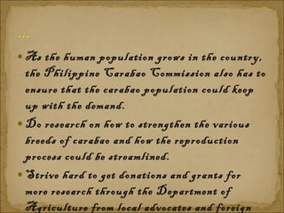 As the human population grows in the country, the Philippine Carabao Commission also has to ensure that the carabao population could keep up with the demand.  Do research on how to strengthen the various breeds of carabao and how the reproduction process could be streamlined.  Strive hard to get donations and grants for more research through the Department of Agriculture from local advocates and foreign institutions 