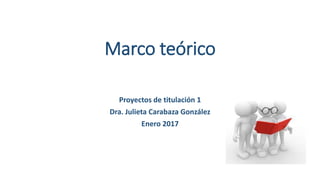 Marco teórico
Proyectos de titulación 1
Dra. Julieta Carabaza González
Enero 2017
 