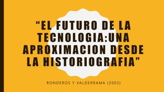 R O N D E R O S Y VA L D E R R A M A ( 2 0 0 3 )
“EL FUTURO DE LA
TECNOLOGIA:UNA
APROXIMACION DESDE
LA HISTORIOGRAFIA”
 