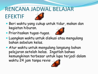 RENCANA JADWAL BELAJAR
EFEKTIF
? Beri waktu yang cukup untuk tidur, makan dan
kegiatan hiburan.
? Prioritaskan tugas-tugas.
? Luangkan waktu untuk diskusi atau mengulang
bahan sebelum kelas.
? Atur waktu untuk mengulang langsung bahan
pelajaran setelah kelas. Ingatlah bahwa
kemungkinan terbesar untuk lupa terjadi dalam
waktu 24 jam tanpa review.
 