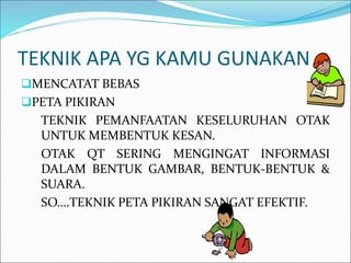 TEKNIK APA YG KAMU GUNAKAN
MENCATAT BEBAS
PETA PIKIRAN
TEKNIK PEMANFAATAN KESELURUHAN OTAK
UNTUK MEMBENTUK KESAN.
OTAK QT SERING MENGINGAT INFORMASI
DALAM BENTUK GAMBAR, BENTUK-BENTUK &
SUARA.
SO….TEKNIK PETA PIKIRAN SANGAT EFEKTIF.
 
