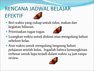 RENCANA JADWAL BELAJAR
EFEKTIF
 Beri waktu yang cukup untuk tidur, makan dan
kegiatan hiburan.
 Prioritaskan tugas-tugas.
 Luangkan waktu untuk diskusi atau mengulang bahan
sebelum kelas.
 Atur waktu untuk mengulang langsung bahan
pelajaran setelah kelas. Ingatlah bahwa kemungkinan
terbesar untuk lupa terjadi dalam waktu 24 jam tanpa
review.
 