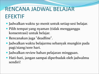 RENCANA JADWAL BELAJAR
EFEKTIF
 Jadwalkan waktu 50 menit untuk setiap sesi belajar.
 Pilih tempat yang nyaman (tidak mengganggu
konsentrasi) untuk belajar.
 Rencanakan juga "deadline".
 Jadwalkan waktu belajarmu sebanyak mungkin pada
pagi/siang/sore hari.
 Jadwalkan review bahan pelajaran mingguan.
 Hati-hati, jangan sampai diperbudak oleh jadwalmu
sendiri!
 