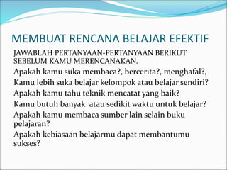MEMBUAT RENCANA BELAJAR EFEKTIF
JAWABLAH PERTANYAAN-PERTANYAAN BERIKUT
SEBELUM KAMU MERENCANAKAN.
Apakah kamu suka membaca?, bercerita?, menghafal?,
Kamu lebih suka belajar kelompok atau belajar sendiri?
Apakah kamu tahu teknik mencatat yang baik?
Kamu butuh banyak atau sedikit waktu untuk belajar?
Apakah kamu membaca sumber lain selain buku
pelajaran?
Apakah kebiasaan belajarmu dapat membantumu
sukses?
 
