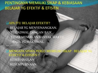 PENTINGNYA MEMILIKI SIKAP & KEBIASAAN
BELAJAR YG EFEKTIF & EFISIEN
APA ITU BELAJAR EFEKTIF?
BELAJAR YG MENYENANGKAN.
TERJADWAL DENGAN BAIK.
TIDAK MEMAKAN BANYAK WAKTU.
HASIL YG MAKSIMAL.
MENGAPA SISWA PERLU MEMILIKI SIKAP BELAJAR YG
EFEKTIF & EFISIEN ?
KEBERHASILAN
KESEMPURNAAN
 