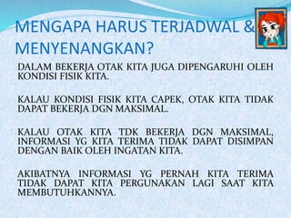 MENGAPA HARUS TERJADWAL &
MENYENANGKAN?
DALAM BEKERJA OTAK KITA JUGA DIPENGARUHI OLEH
KONDISI FISIK KITA.
KALAU KONDISI FISIK KITA CAPEK, OTAK KITA TIDAK
DAPAT BEKERJA DGN MAKSIMAL.
KALAU OTAK KITA TDK BEKERJA DGN MAKSIMAL,
INFORMASI YG KITA TERIMA TIDAK DAPAT DISIMPAN
DENGAN BAIK OLEH INGATAN KITA.
AKIBATNYA INFORMASI YG PERNAH KITA TERIMA
TIDAK DAPAT KITA PERGUNAKAN LAGI SAAT KITA
MEMBUTUHKANNYA.
 
