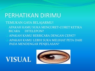 PERHATIKAN DIRIMU
TEMUKAN GAYA BELAJARMU!
APAKAH KAMU SUKA MENCORET-CORET KETIKA
BICARA DITELEPON?
 APAKAH KAMU BERBICARA DENGAN CEPAT?
 APAKAH KAMU LEBIH SUKA MELIHAT PETA DARI
PADA MENDENGAR PENJELASAN?
VISUAL
 