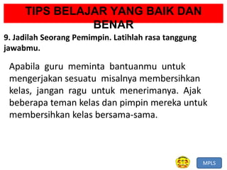 MPLS
TIPS BELAJAR YANG BAIK DAN
BENAR
9. Jadilah Seorang Pemimpin. Latihlah rasa tanggung
jawabmu.
Apabila guru meminta bantuanmu untuk
mengerjakan sesuatu misalnya membersihkan
kelas, jangan ragu untuk menerimanya. Ajak
beberapa teman kelas dan pimpin mereka untuk
membersihkan kelas bersama-sama.
 