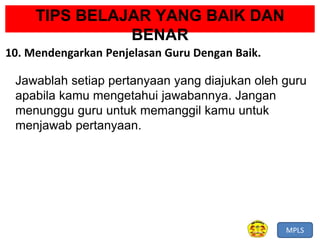 MPLS
TIPS BELAJAR YANG BAIK DAN
BENAR
10. Mendengarkan Penjelasan Guru Dengan Baik.
Jawablah setiap pertanyaan yang diajukan oleh guru
apabila kamu mengetahui jawabannya. Jangan
menunggu guru untuk memanggil kamu untuk
menjawab pertanyaan.
 