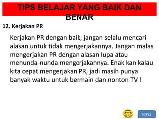 MPLS
TIPS BELAJAR YANG BAIK DAN
BENAR
12. Kerjakan PR
Kerjakan PR dengan baik, jangan selalu mencari
alasan untuk tidak mengerjakannya. Jangan malas
mengerjakan PR dengan alasan lupa atau
menunda-nunda mengerjakannya. Enak kan kalau
kita cepat mengerjakan PR, jadi masih punya
banyak waktu untuk bermain dan nonton TV !
 
