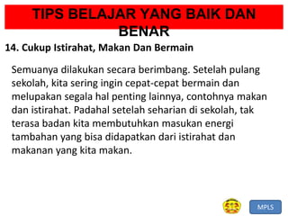 MPLS
TIPS BELAJAR YANG BAIK DAN
BENAR
14. Cukup Istirahat, Makan Dan Bermain
Semuanya dilakukan secara berimbang. Setelah pulang
sekolah, kita sering ingin cepat-cepat bermain dan
melupakan segala hal penting lainnya, contohnya makan
dan istirahat. Padahal setelah seharian di sekolah, tak
terasa badan kita membutuhkan masukan energi
tambahan yang bisa didapatkan dari istirahat dan
makanan yang kita makan.
 