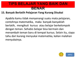 MPLS
TIPS BELAJAR YANG BAIK DAN
BENAR
15. Banyak Berlatih Pelajaran Yang Kurang Disukai
Apabila kamu tidak menyenangi suatu mata pelajaran,
contohnya matematika, maka banyak-banyaklah
berlatih, mengikuti kursus atau belajar berkelompok
dengan teman. Sehabis belajar bisa bermain dan
menambah teman baru di tempat kursus. Selain itu, siapa
tahu dari kurang menyukai matematika, kalian malahan
menyukainya.
 