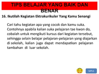 MPLS
TIPS BELAJAR YANG BAIK DAN
BENAR
16. Ikutilah Kegiatan Ektrakurikuler Yang Kamu Senangi
Cari tahu kegiatan apa yang cocok dan kamu suka.
Contohnya apabila kalian suka pelajaran tae kwon do,
cobalah untuk mengikuti kursus dari kegiatan tersebut,
sehingga selain belajar pelajaran-pelajaran yang diajarkan
di sekolah, kalian juga dapat mendapatkan pelajaran
tambahan di luar sekolah.
 