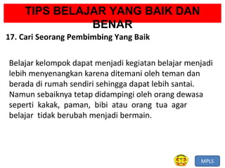 MPLS
TIPS BELAJAR YANG BAIK DAN
BENAR
17. Cari Seorang Pembimbing Yang Baik
Belajar kelompok dapat menjadi kegiatan belajar menjadi
lebih menyenangkan karena ditemani oleh teman dan
berada di rumah sendiri sehingga dapat lebih santai.
Namun sebaiknya tetap didampingi oleh orang dewasa
seperti kakak, paman, bibi atau orang tua agar
belajar tidak berubah menjadi bermain.
 