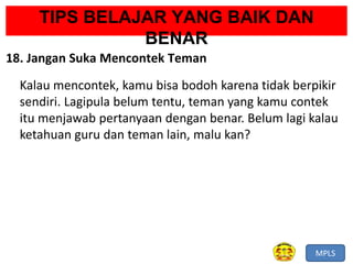 MPLS
TIPS BELAJAR YANG BAIK DAN
BENAR
18. Jangan Suka Mencontek Teman
Kalau mencontek, kamu bisa bodoh karena tidak berpikir
sendiri. Lagipula belum tentu, teman yang kamu contek
itu menjawab pertanyaan dengan benar. Belum lagi kalau
ketahuan guru dan teman lain, malu kan?
 