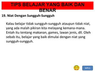 MPLS
TIPS BELAJAR YANG BAIK DAN
BENAR
19. Niat Dengan Sungguh-Sungguh
Kalau belajar tidak sungguh-sungguh ataupun tidak niat,
yang ada malah pikiran kita melayang kemana-mana.
Entah itu tentang makanan, games, lawan jenis, dll. Oleh
sebab itu, belajar yang baik dimulai dengan niat yang
sungguh-sungguh.
 