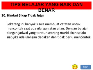 MPLS
TIPS BELAJAR YANG BAIK DAN
BENAR
20. Hindari Sikap Tidak Jujur
Sekarang ini banyak siswa membuat catatan untuk
mencontek saat ada ulangan atau ujian. Dengan belajar
dengan jadwal yang teratur seorang murid akan selalu
siap jika ada ulangan dadakan dan tidak perlu mencontek.
 