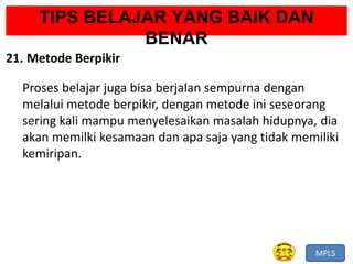 MPLS
TIPS BELAJAR YANG BAIK DAN
BENAR
21. Metode Berpikir
Proses belajar juga bisa berjalan sempurna dengan
melalui metode berpikir, dengan metode ini seseorang
sering kali mampu menyelesaikan masalah hidupnya, dia
akan memilki kesamaan dan apa saja yang tidak memiliki
kemiripan.
 