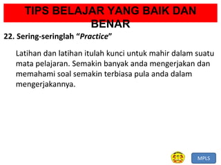 MPLS
TIPS BELAJAR YANG BAIK DAN
BENAR
22. Sering-seringlah “Practice”
Latihan dan latihan itulah kunci untuk mahir dalam suatu
mata pelajaran. Semakin banyak anda mengerjakan dan
memahami soal semakin terbiasa pula anda dalam
mengerjakannya.
 