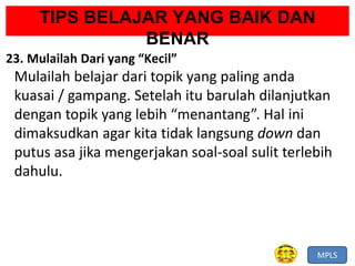 MPLS
TIPS BELAJAR YANG BAIK DAN
BENAR
23. Mulailah Dari yang “Kecil”
Mulailah belajar dari topik yang paling anda
kuasai / gampang. Setelah itu barulah dilanjutkan
dengan topik yang lebih “menantang”. Hal ini
dimaksudkan agar kita tidak langsung down dan
putus asa jika mengerjakan soal-soal sulit terlebih
dahulu.
 